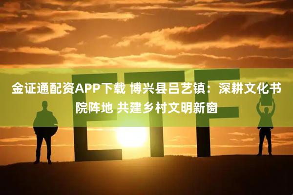 金证通配资APP下载 博兴县吕艺镇：深耕文化书院阵地 共建乡村文明新窗
