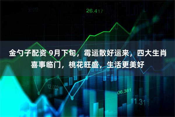 金勺子配资 9月下旬，霉运散好运来，四大生肖喜事临门，桃花旺盛，生活更美好