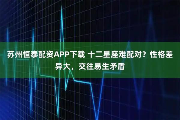 苏州恒泰配资APP下载 十二星座难配对？性格差异大，交往易生矛盾