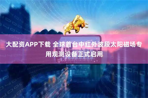 大配资APP下载 全球首台中红外波段太阳磁场专用观测设备正式启用