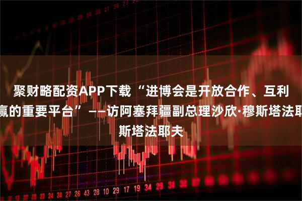 聚财略配资APP下载 “进博会是开放合作、互利共赢的重要平台” ——访阿塞拜疆副总理沙欣·穆斯塔法耶夫