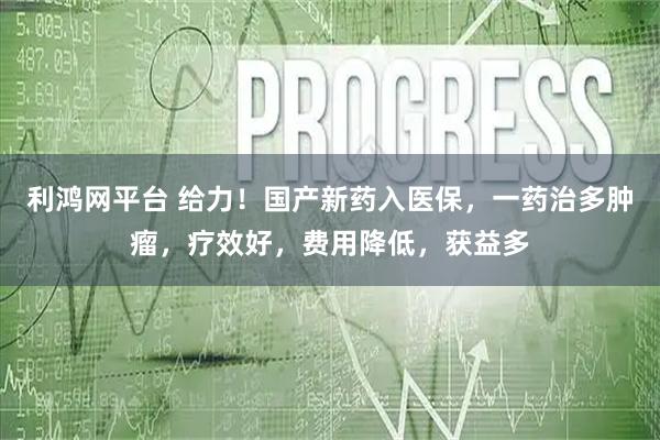 利鸿网平台 给力！国产新药入医保，一药治多肿瘤，疗效好，费用降低，获益多