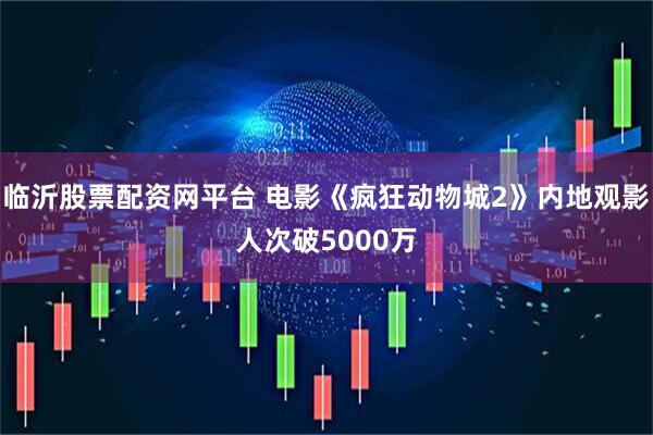 临沂股票配资网平台 电影《疯狂动物城2》内地观影人次破5000万