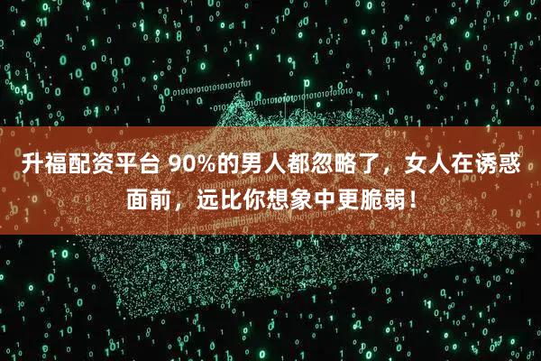 升福配资平台 90%的男人都忽略了，女人在诱惑面前，远比你想象中更脆弱！