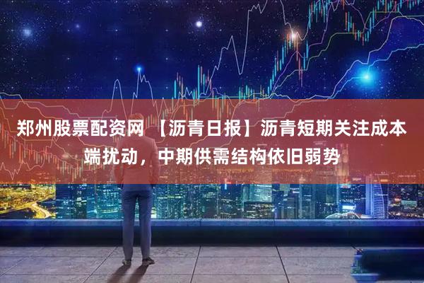 郑州股票配资网 【沥青日报】沥青短期关注成本端扰动，中期供需结构依旧弱势