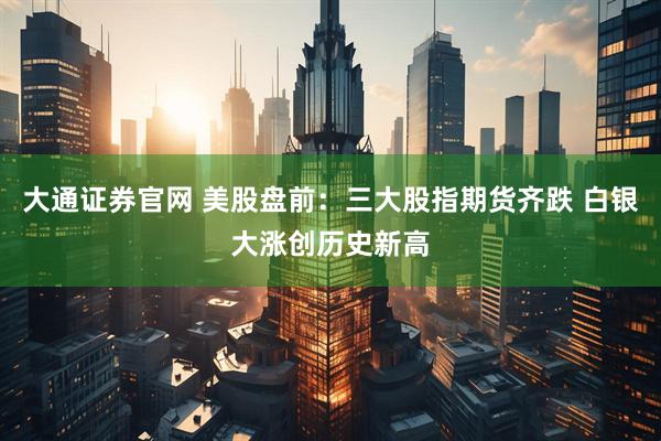 大通证券官网 美股盘前：三大股指期货齐跌 白银大涨创历史新高