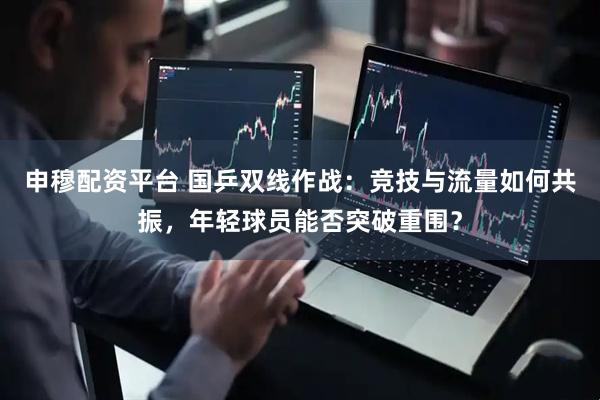 申穆配资平台 国乒双线作战：竞技与流量如何共振，年轻球员能否突破重围？