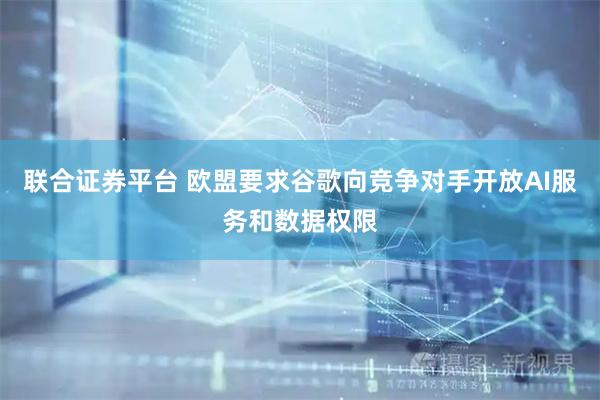 联合证券平台 欧盟要求谷歌向竞争对手开放AI服务和数据权限