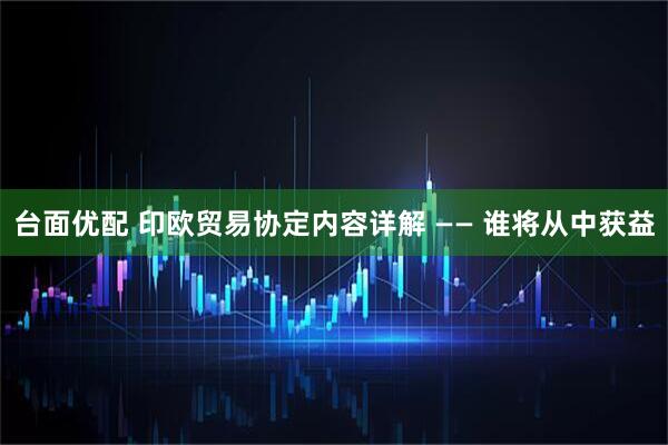 台面优配 印欧贸易协定内容详解 —— 谁将从中获益