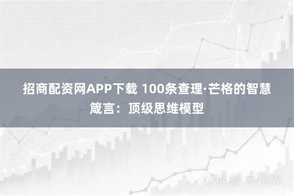 招商配资网APP下载 100条查理·芒格的智慧箴言：顶级思维模型