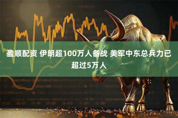 盈顺配资 伊朗超100万人备战 美军中东总兵力已超过5万人