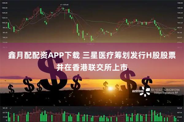 鑫月配配资APP下载 三星医疗筹划发行H股股票并在香港联交所上市