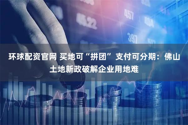 环球配资官网 买地可“拼团” 支付可分期：佛山土地新政破解企业用地难
