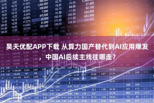 昊天优配APP下载 从算力国产替代到AI应用爆发，中国AI后续主线往哪走？