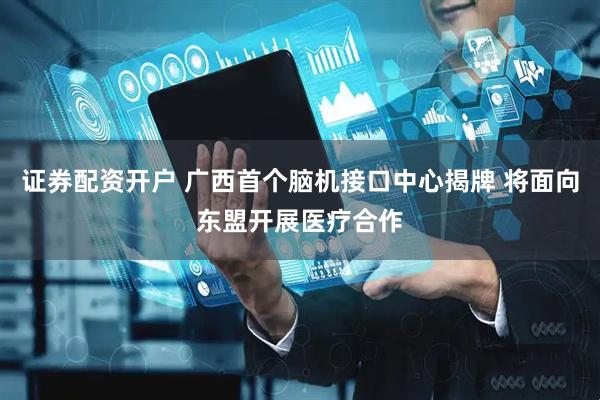 证券配资开户 广西首个脑机接口中心揭牌 将面向东盟开展医疗合作