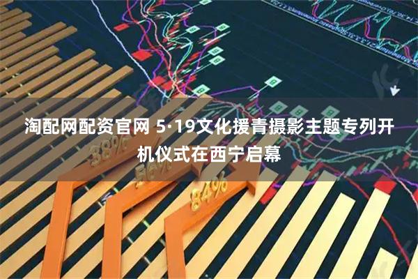 淘配网配资官网 5·19文化援青摄影主题专列开机仪式在西宁启幕